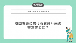 訪問看護における看護計画の書き方とは？作成するポイントや注意点